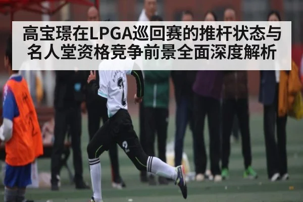 高宝璟在LPGA巡回赛的推杆状态与名人堂资格竞争前景全面深度解析